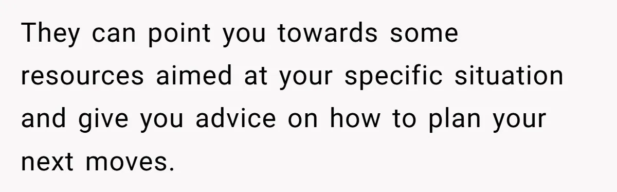 They can point you towards some resources aimed at your specific situation and give you advice on how to plan your next moves.