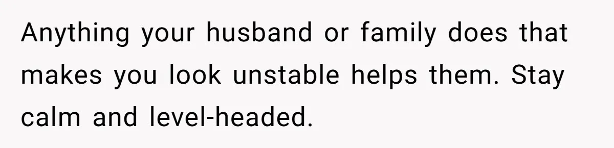 Anything your husband or family does that makes you look unstable helps them. Stay calm and level-headed.