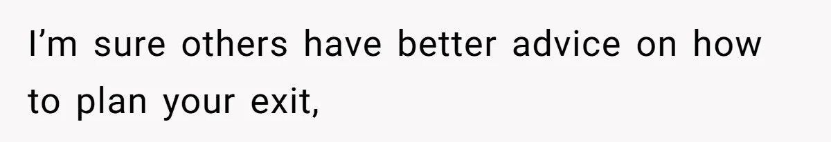 I’m sure others have better advice on how to plan your exit,
