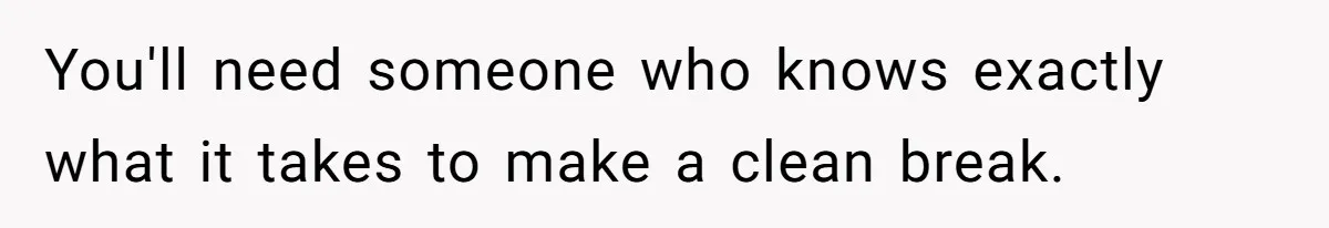 You'll need someone who knows exactly what it takes to make a clean break.