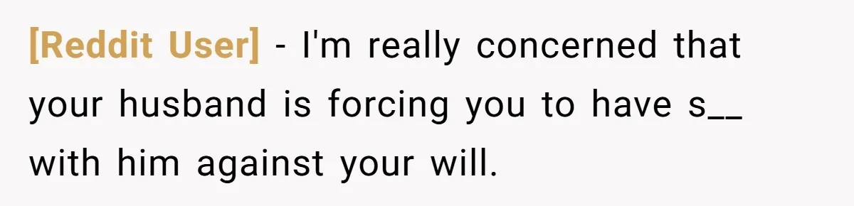 [Reddit User] − I'm really concerned that your husband is forcing you to have s__ with him against your will.