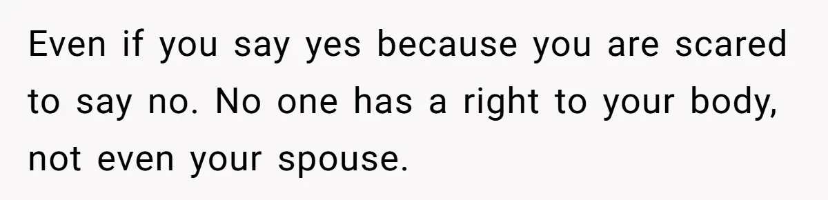 Even if you say yes because you are scared to say no. No one has a right to your body, not even your spouse.