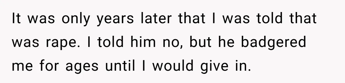 It was only years later that I was told that was rape. I told him no, but he badgered me for ages until I would give in.