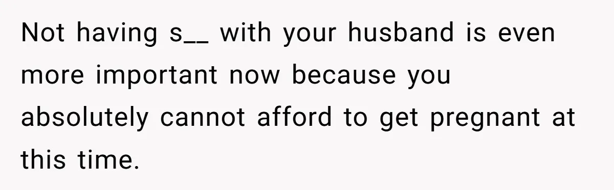Not having s__ with your husband is even more important now because you absolutely cannot afford to get pregnant at this time.