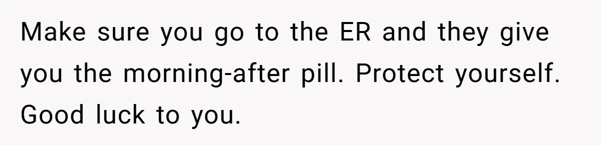 Make sure you go to the ER and they give you the morning-after pill. Protect yourself. Good luck to you.