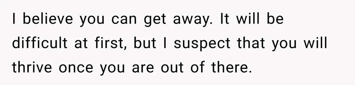 I believe you can get away. It will be difficult at first, but I suspect that you will thrive once you are out of there.