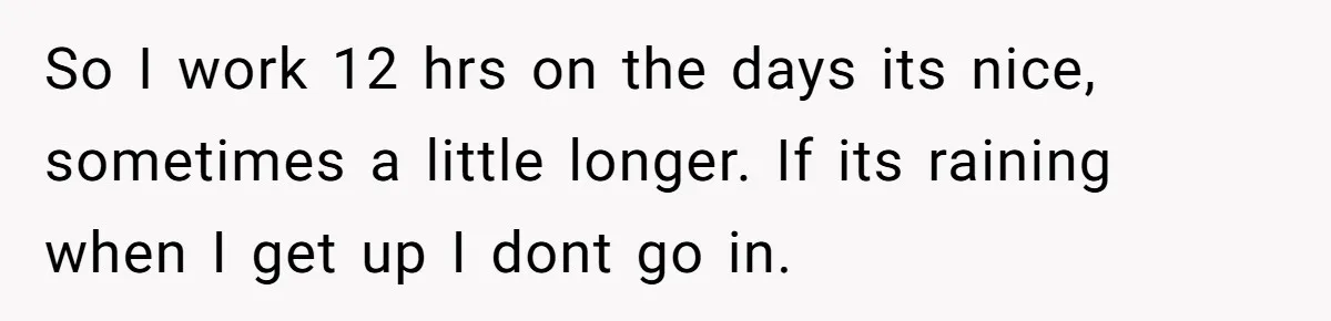 Husband Catches Wife Getting Cozy With Coworker On Their Anniversary, Still Says He Wants To Fix The Marriage So I work 12 hrs on the days its nice, sometimes a little longer. If its raining when I get up I dont go in.