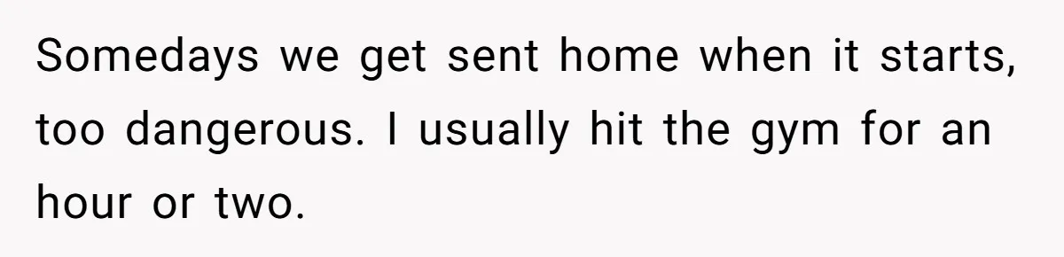Husband Catches Wife Getting Cozy With Coworker On Their Anniversary, Still Says He Wants To Fix The Marriage Somedays we get sent home when it starts, too dangerous. I usually hit the gym for an hour or two.