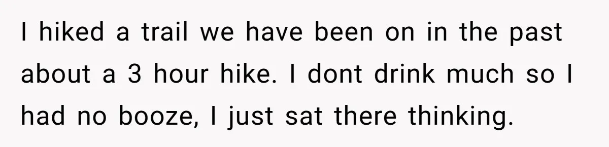 Husband Catches Wife Getting Cozy With Coworker On Their Anniversary, Still Says He Wants To Fix The Marriage I hiked a trail we have been on in the past about a 3 hour hike. I dont drink much so I had no booze, I just sat there thinking.