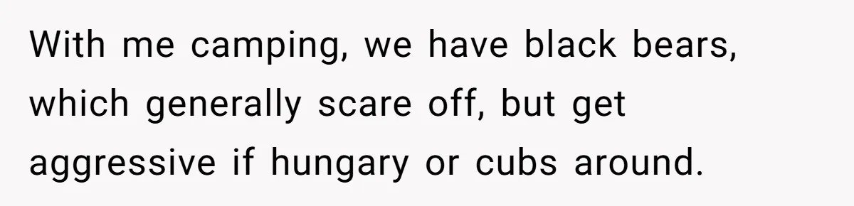 Husband Catches Wife Getting Cozy With Coworker On Their Anniversary, Still Says He Wants To Fix The Marriage With me camping, we have black bears, which generally scare off, but get aggressive if hungary or cubs around.