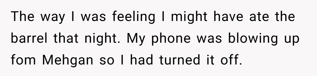 Husband Catches Wife Getting Cozy With Coworker On Their Anniversary, Still Says He Wants To Fix The Marriage The way I was feeling I might have ate the barrel that night. My phone was blowing up fom Mehgan so I had turned it off.