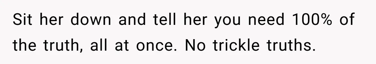 Husband Catches Wife Getting Cozy With Coworker On Their Anniversary, Still Says He Wants To Fix The Marriage Sit her down and tell her you need 100% of the truth, all at once. No trickle truths.
