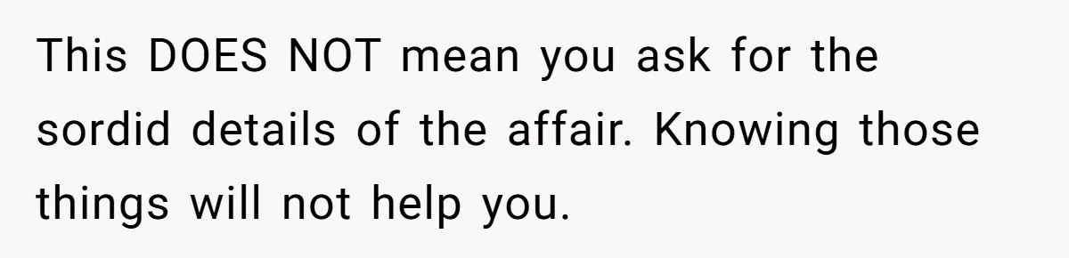 Husband Catches Wife Getting Cozy With Coworker On Their Anniversary, Still Says He Wants To Fix The Marriage This DOES NOT mean you ask for the sordid details of the affair. Knowing those things will not help you.