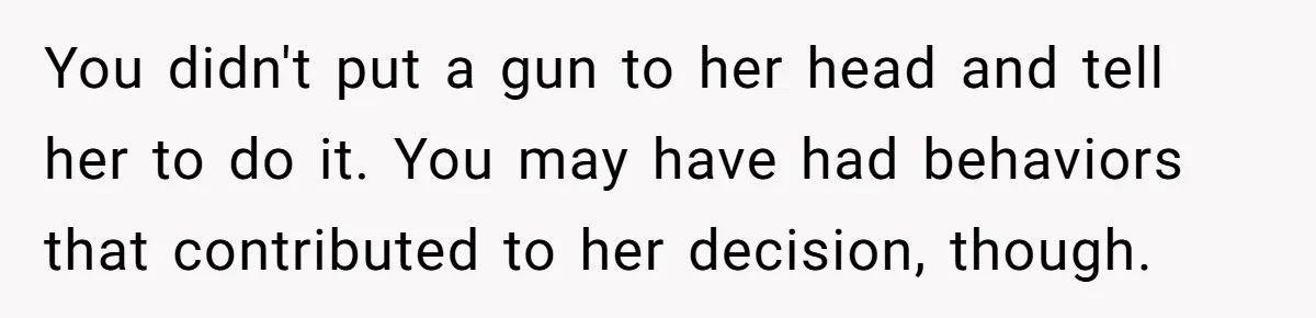 Husband Catches Wife Getting Cozy With Coworker On Their Anniversary, Still Says He Wants To Fix The Marriage You didn't put a gun to her head and tell her to do it. You may have had behaviors that contributed to her decision, though.