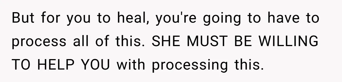 Husband Catches Wife Getting Cozy With Coworker On Their Anniversary, Still Says He Wants To Fix The Marriage But for you to heal, you're going to have to process all of this. SHE MUST BE WILLING TO HELP YOU with processing this.