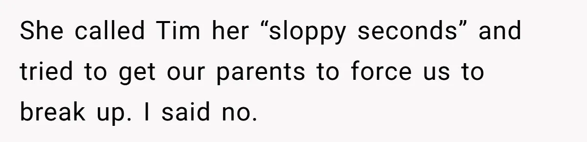 She called Tim her “sloppy seconds” and tried to get our parents to force us to break up. I said no.