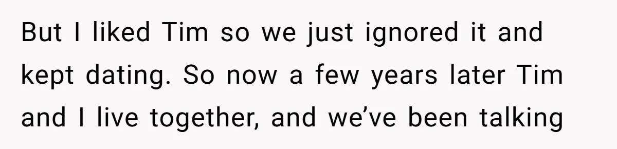 But I liked Tim so we just ignored it and kept dating. So now a few years later Tim and I live together, and we’ve been talking