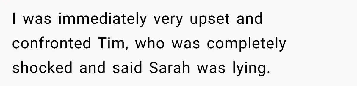 I was immediately very upset and confronted Tim, who was completely shocked and said Sarah was lying.