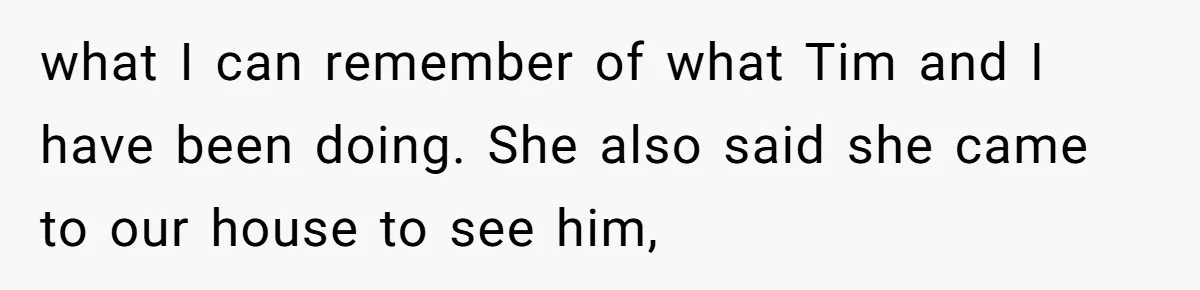 what I can remember of what Tim and I have been doing. She also said she came to our house to see him,