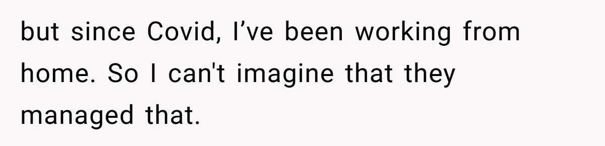 but since Covid, I’ve been working from home. So I can't imagine that they managed that.