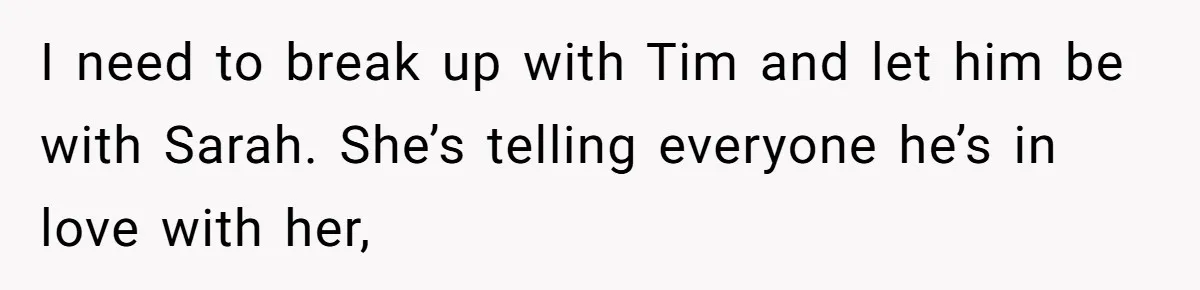 I need to break up with Tim and let him be with Sarah. She’s telling everyone he’s in love with her,