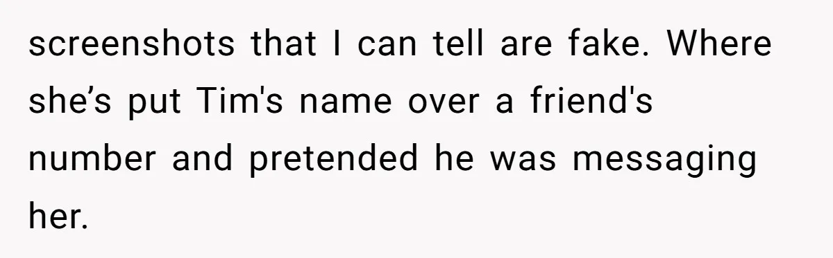 screenshots that I can tell are fake. Where she’s put Tim's name over a friend's number and pretended he was messaging her.