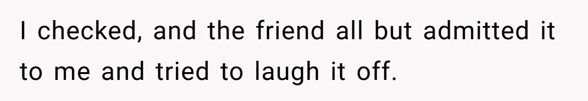I checked, and the friend all but admitted it to me and tried to laugh it off.