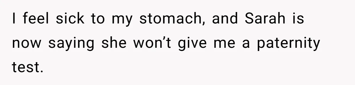 I feel sick to my stomach, and Sarah is now saying she won’t give me a paternity test.