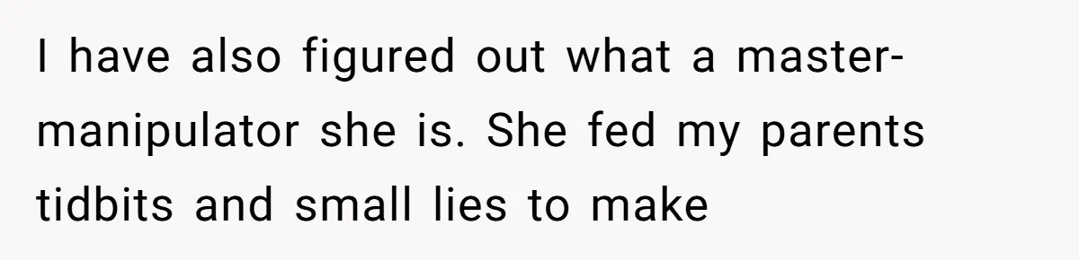 I have also figured out what a master-manipulator she is. She fed my parents tidbits and small lies to make