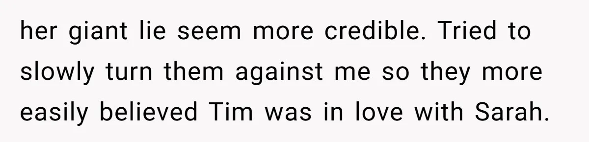 her giant lie seem more credible. Tried to slowly turn them against me so they more easily believed Tim was in love with Sarah.