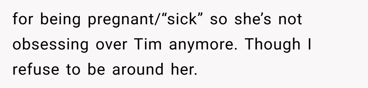 for being pregnant/“sick” so she’s not obsessing over Tim anymore. Though I refuse to be around her.