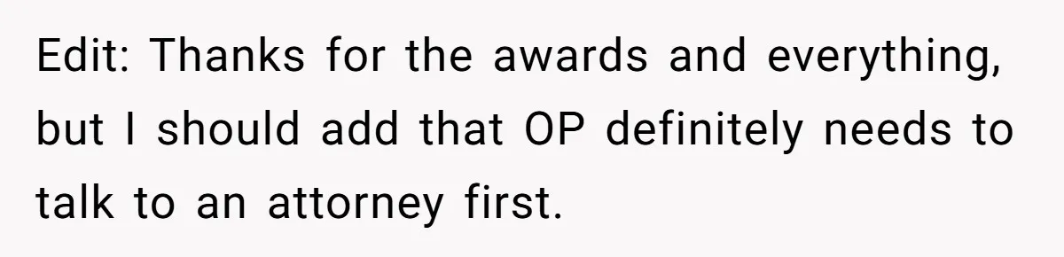 Edit: Thanks for the awards and everything, but I should add that OP definitely needs to talk to an attorney first.