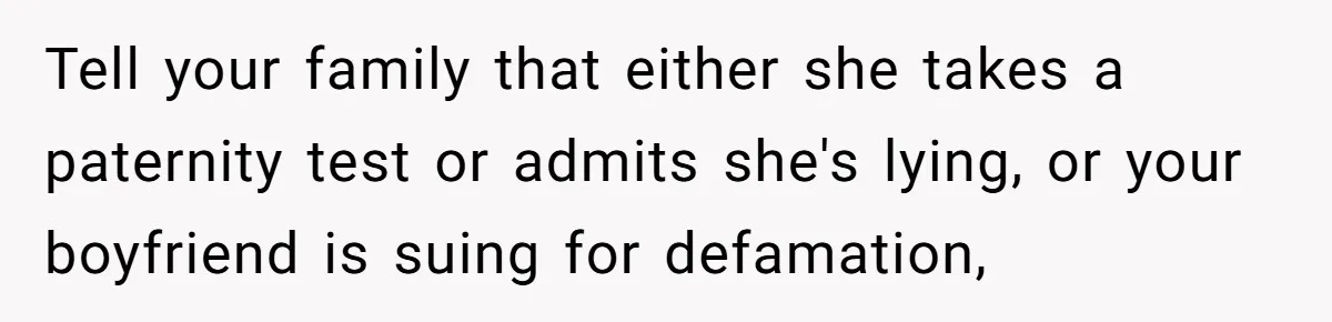 Tell your family that either she takes a paternity test or admits she's lying, or your boyfriend is suing for defamation,