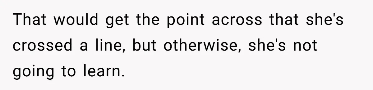 That would get the point across that she's crossed a line, but otherwise, she's not going to learn.