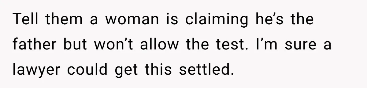 Tell them a woman is claiming he’s the father but won’t allow the test. I’m sure a lawyer could get this settled.