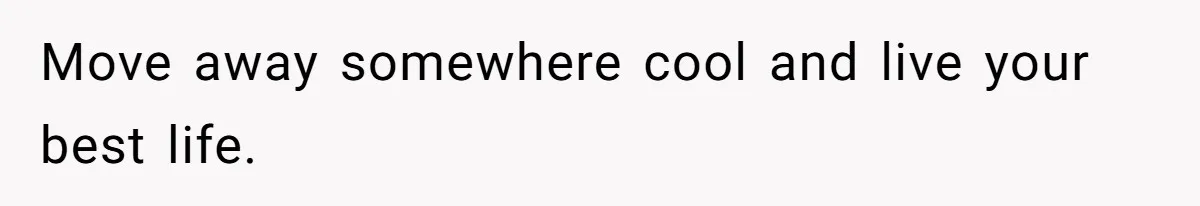 Move away somewhere cool and live your best life.
