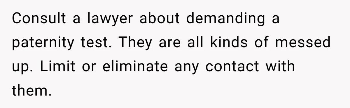 Consult a lawyer about demanding a paternity test. They are all kinds of messed up. Limit or eliminate any contact with them.
