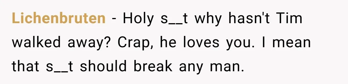 Lichenbruten − Holy s__t why hasn't Tim walked away? Crap, he loves you. I mean that s__t should break any man.