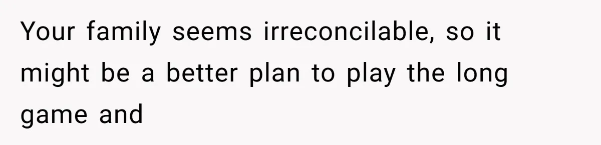 Your family seems irreconcilable, so it might be a better plan to play the long game and