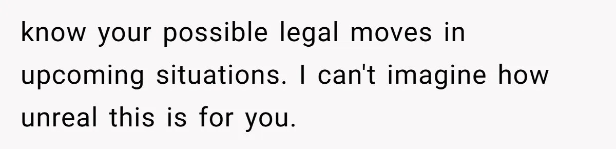 know your possible legal moves in upcoming situations. I can't imagine how unreal this is for you.