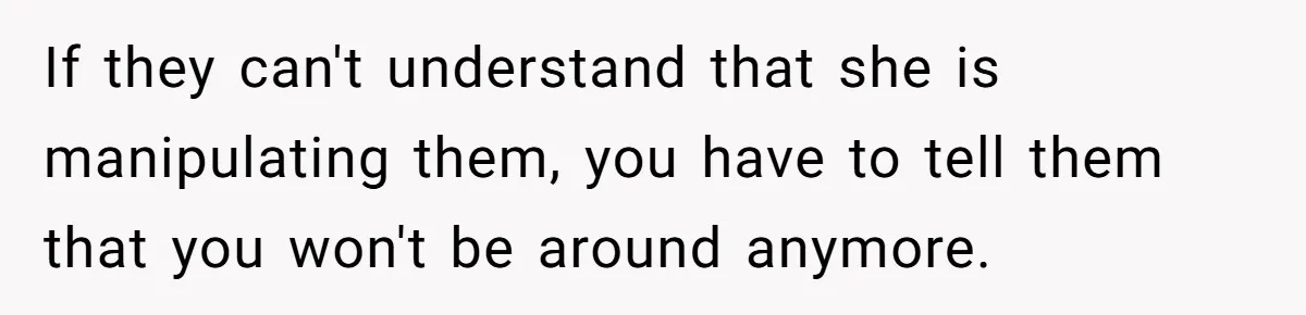 If they can't understand that she is manipulating them, you have to tell them that you won't be around anymore.