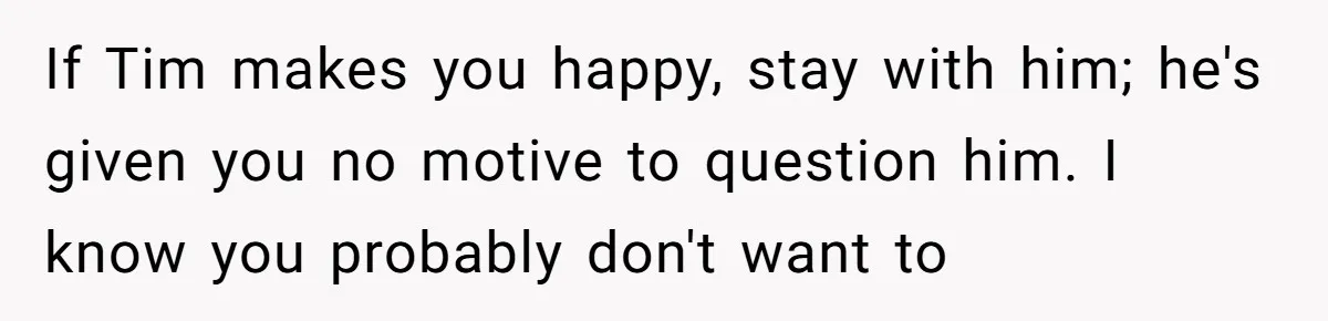 If Tim makes you happy, stay with him; he's given you no motive to question him. I know you probably don't want to