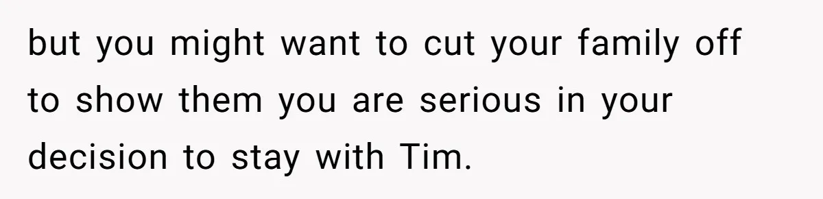 but you might want to cut your family off to show them you are serious in your decision to stay with Tim.