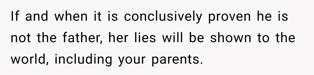 If and when it is conclusively proven he is not the father, her lies will be shown to the world, including your parents.