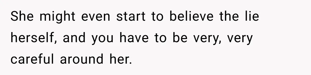 She might even start to believe the lie herself, and you have to be very, very careful around her.