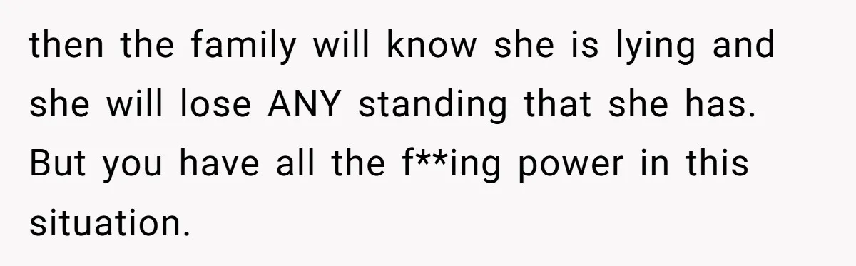 then the family will know she is lying and she will lose ANY standing that she has. But you have all the f**ing power in this situation.