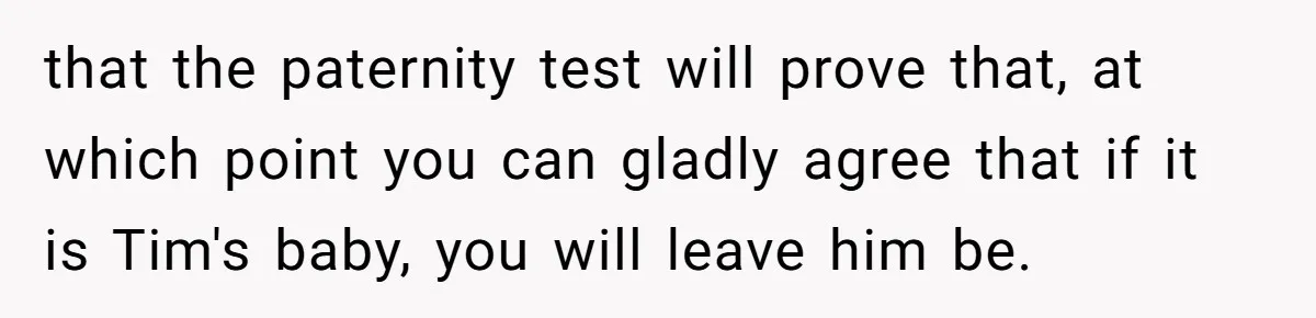 that the paternity test will prove that, at which point you can gladly agree that if it is Tim's baby, you will leave him be.