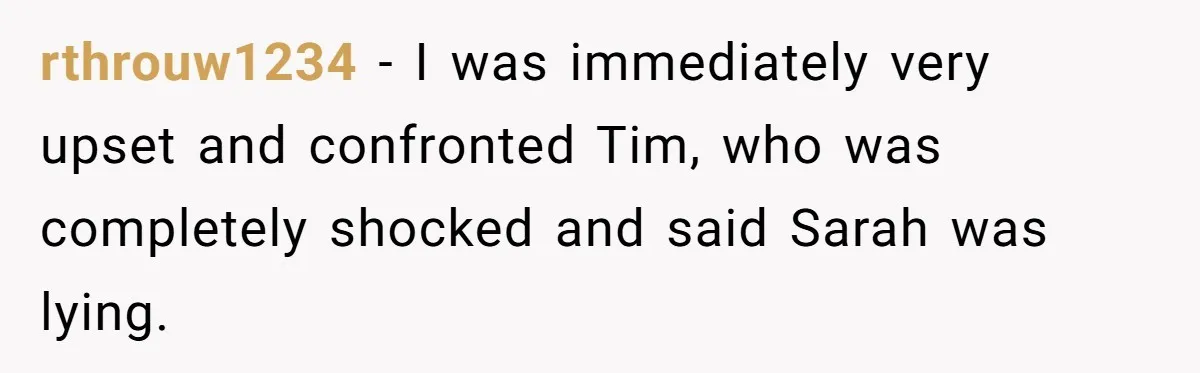 rthrouw1234 − I was immediately very upset and confronted Tim, who was completely shocked and said Sarah was lying.