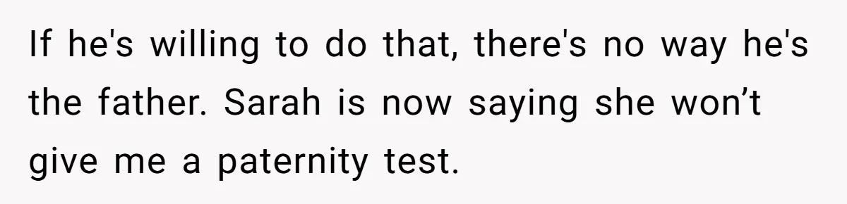 If he's willing to do that, there's no way he's the father. Sarah is now saying she won’t give me a paternity test.