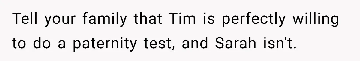 Tell your family that Tim is perfectly willing to do a paternity test, and Sarah isn't.